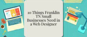 10 Things Franklin TN Small Businesses Need in a Web Designer